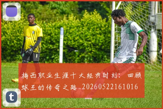 梅西职业生涯十大经典时刻:回顾球王的传奇之路_20260522161016
