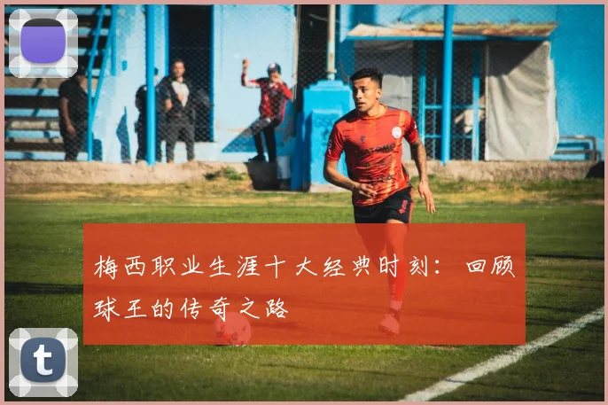 梅西职业生涯十大经典时刻：回顾球王的传奇之路