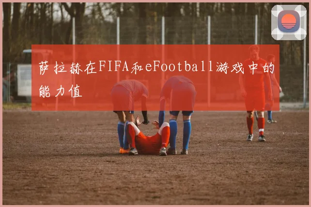 萨拉赫在FIFA和eFootball游戏中的能力值