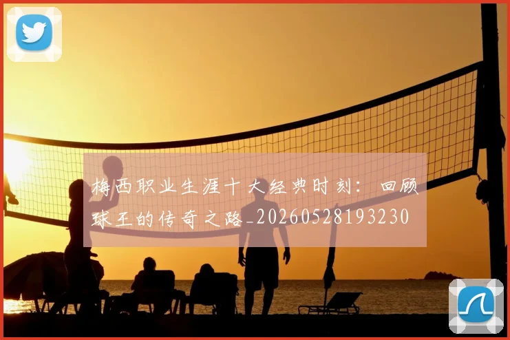 梅西职业生涯十大经典时刻：回顾球王的传奇之路_20260528193230