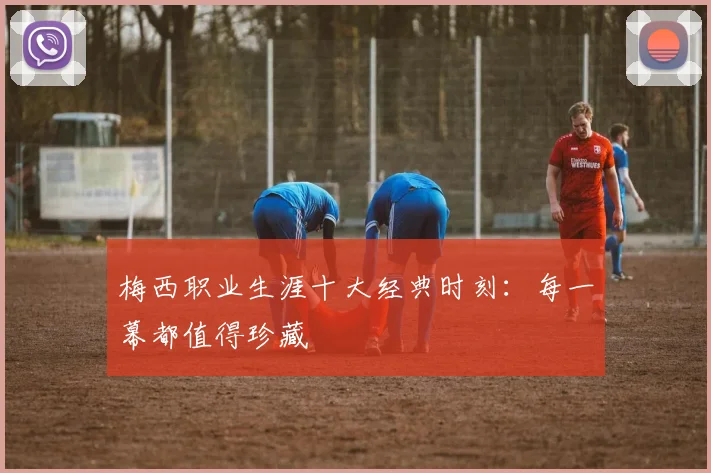梅西职业生涯十大经典时刻:每一幕都值得珍藏