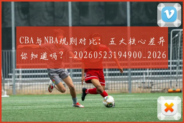 CBA与NBA规则对比：五大核心差异你知道吗？_20260523194900_20260606165133