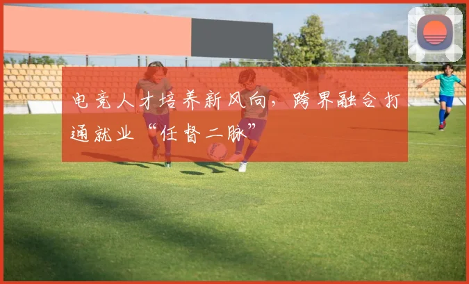 电竞人才培养新风向，跨界融合打通就业“任督二脉”