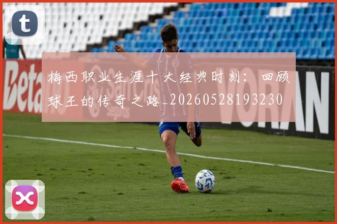 梅西职业生涯十大经典时刻:回顾球王的传奇之路_20260528193230