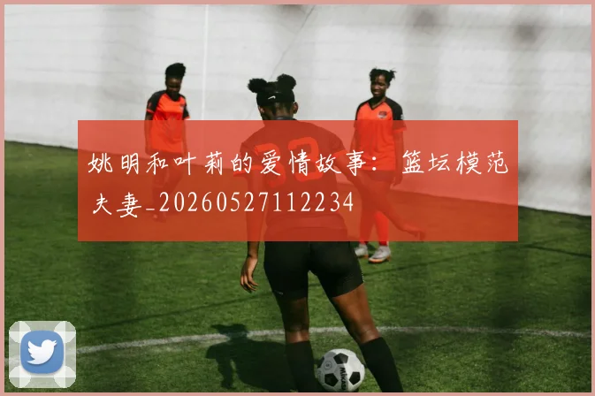 姚明和叶莉的爱情故事:篮坛模范夫妻_20260527112234