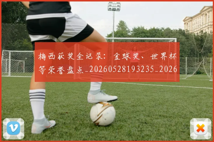 梅西获奖全记录:金球奖、世界杯等荣誉盘点_20260528193235_20260609223717