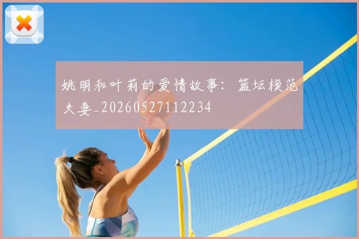 姚明和叶莉的爱情故事:篮坛模范夫妻_20260527112234