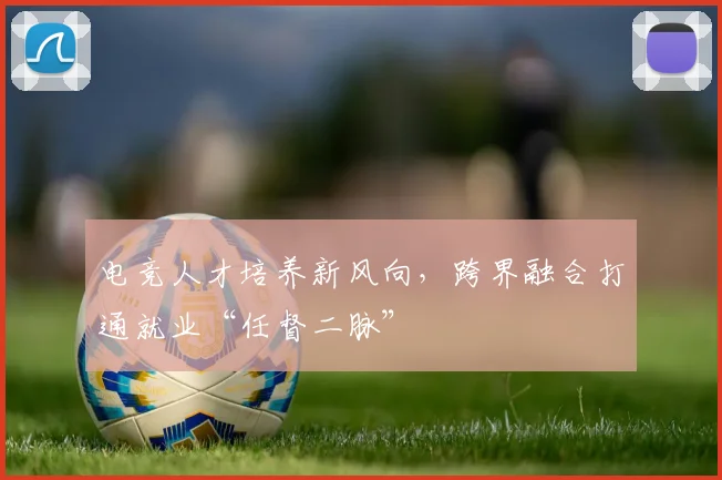 电竞人才培养新风向,跨界融合打通就业“任督二脉”