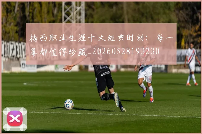 梅西职业生涯十大经典时刻:每一幕都值得珍藏_20260528193230