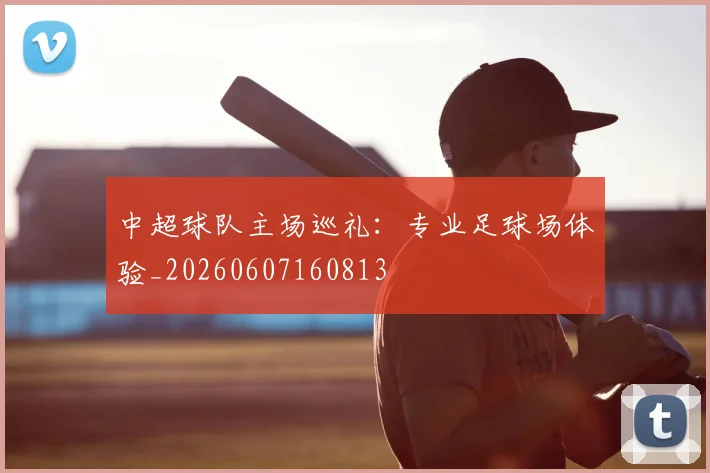 中超球队主场巡礼:专业足球场体验_20260607160813