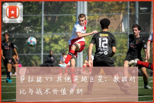 萨拉赫 vs 其他英超巨星:数据对比与战术价值分析