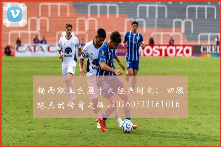 梅西职业生涯十大经典时刻：回顾球王的传奇之路_20260522161016