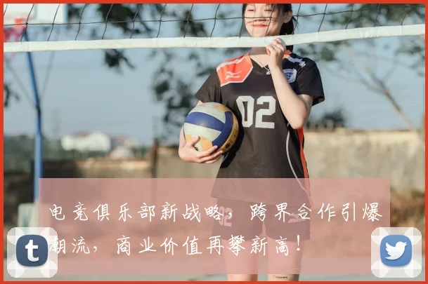 电竞俱乐部新战略,跨界合作引爆潮流,商业价值再攀新高!