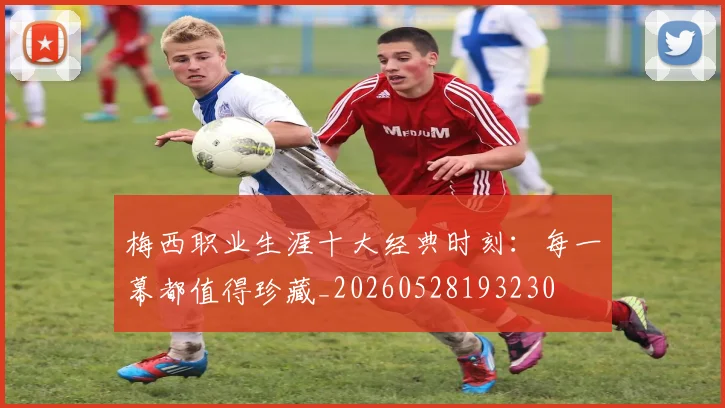梅西职业生涯十大经典时刻：每一幕都值得珍藏_20260528193230