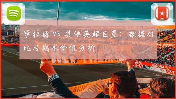 萨拉赫 vs 其他英超巨星:数据对比与战术价值分析